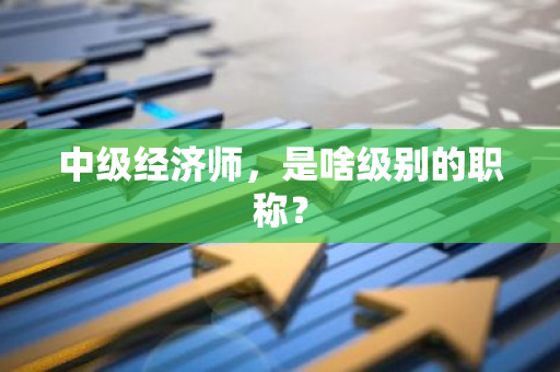 中级经济师，是啥级别的职称？