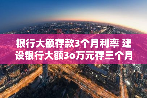银行大额存款3个月利率 建设银行大额3o万元存三个月多少利息