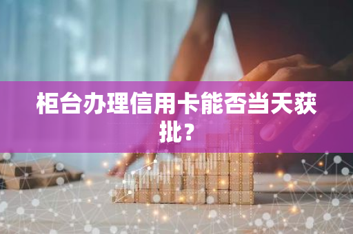 柜台办理信用卡能否当天获批？