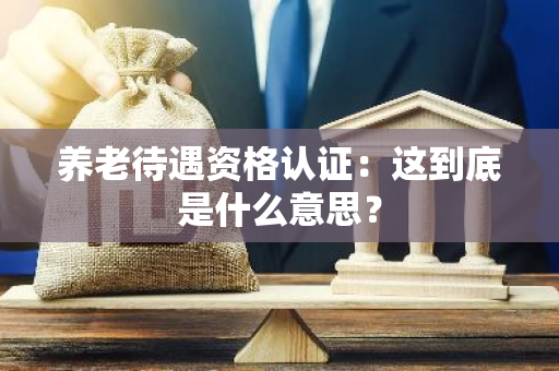 养老待遇资格认证：这到底是什么意思？