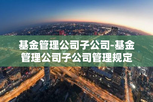 基金管理公司子公司-基金管理公司子公司管理规定