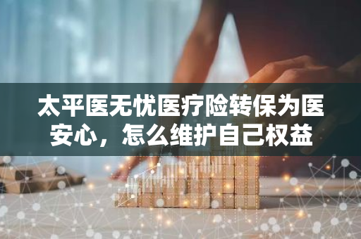 太平医无忧医疗险转保为医安心，怎么维护自己权益