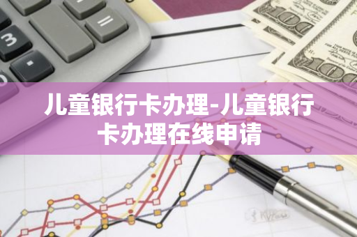 儿童银行卡办理-儿童银行卡办理在线申请