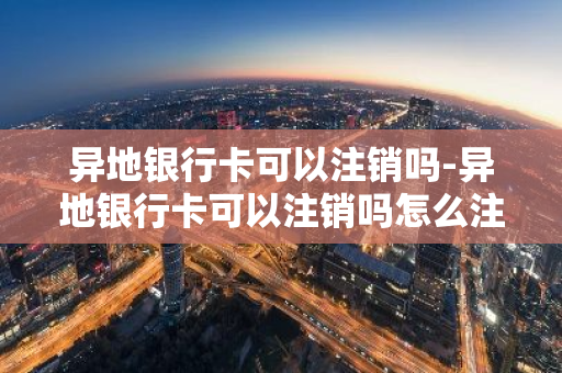 异地银行卡可以注销吗-异地银行卡可以注销吗怎么注销