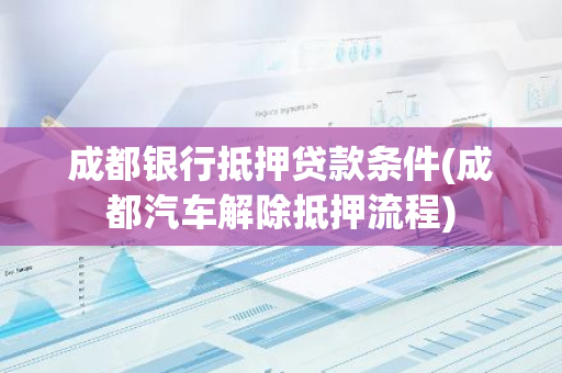 成都银行抵押贷款条件(成都汽车解除抵押流程)