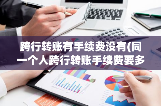 跨行转账有手续费没有(同一个人跨行转账手续费要多少)