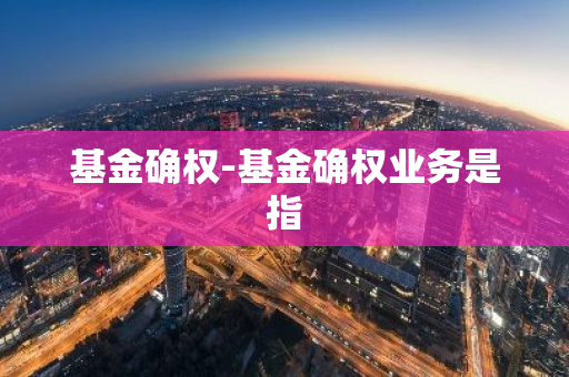 基金确权-基金确权业务是指