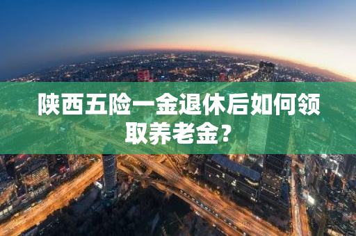 陕西五险一金退休后如何领取养老金？
