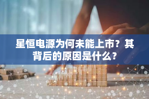 星恒电源为何未能上市？其背后的原因是什么？