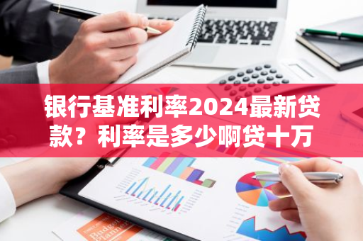 银行基准利率2024最新贷款？利率是多少啊贷十万