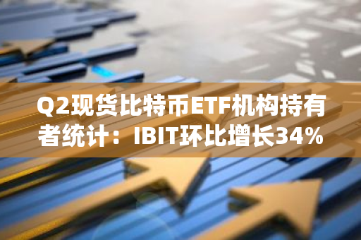 Q2现货比特币ETF机构持有者统计：IBIT环比增长34%，FBTC环比增长25%