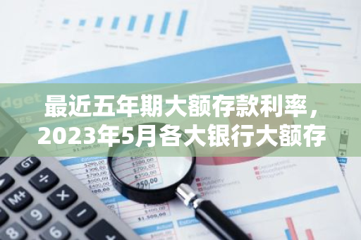 最近五年期大额存款利率，2023年5月各大银行大额存单利率