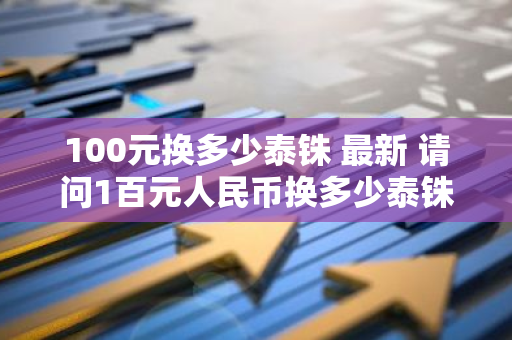 100元换多少泰铢 最新 请问1百元人民币换多少泰铢请问1百元人民