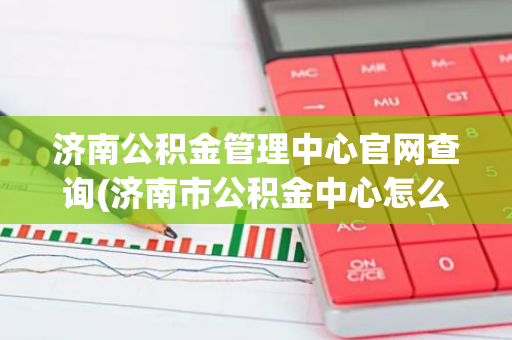 济南公积金管理中心官网查询(济南市公积金中心怎么登录)