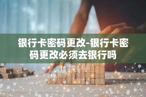 银行卡密码更改-银行卡密码更改必须去银行吗