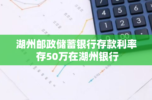 湖州邮政储蓄银行存款利率 存50万在湖州银行