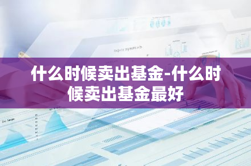 什么时候卖出基金-什么时候卖出基金最好