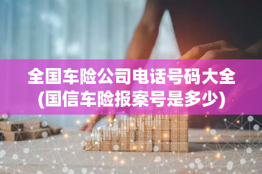 全国车险公司电话号码大全(国信车险报案号是多少)