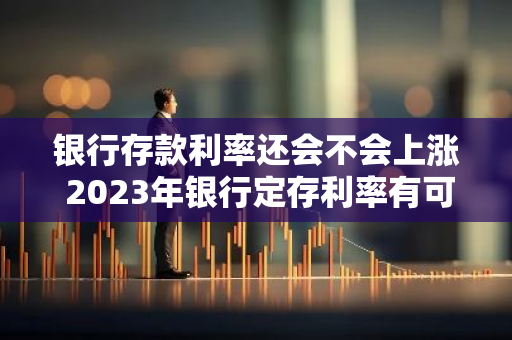 银行存款利率还会不会上涨 2023年银行定存利率有可能升高吗