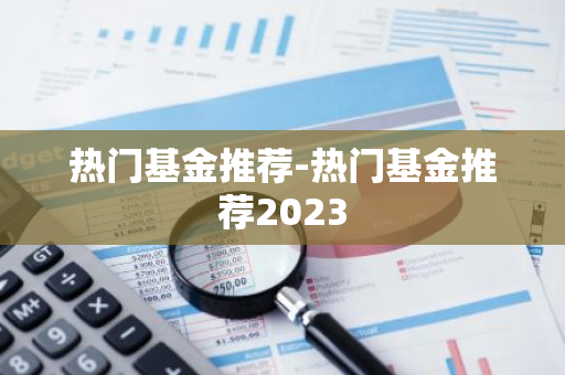 热门基金推荐-热门基金推荐2023