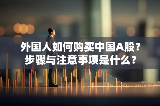 外国人如何购买中国A股？步骤与注意事项是什么？