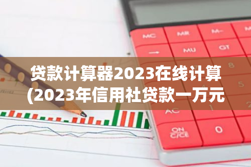 贷款计算器2023在线计算(2023年信用社贷款一万元利息是多少)