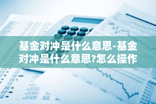 基金对冲是什么意思-基金对冲是什么意思?怎么操作?