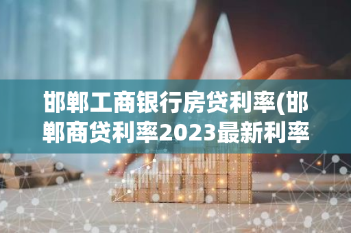 邯郸工商银行房贷利率(邯郸商贷利率2023最新利率)