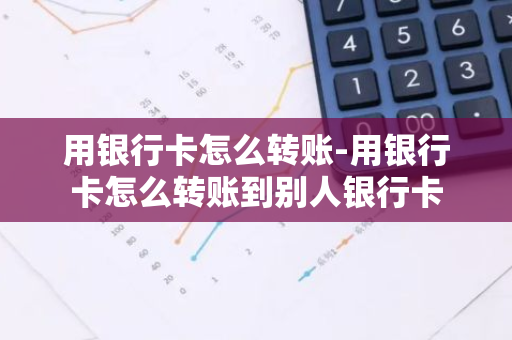 用银行卡怎么转账-用银行卡怎么转账到别人银行卡