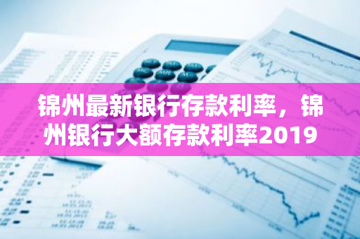 锦州最新银行存款利率，锦州银行大额存款利率2019最新