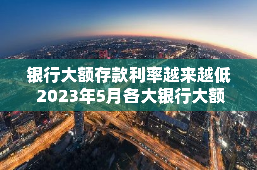 银行大额存款利率越来越低 2023年5月各大银行大额存单利率