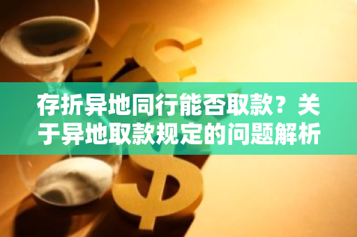 存折异地同行能否取款？关于异地取款规定的问题解析。