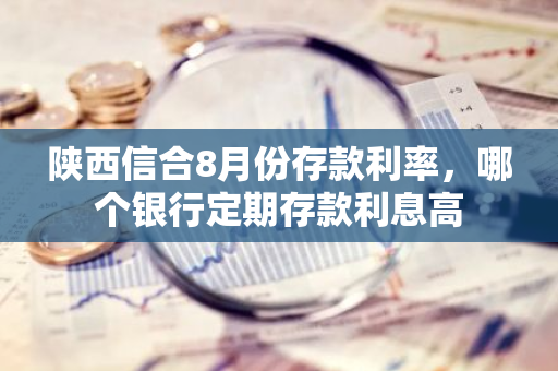 陕西信合8月份存款利率，哪个银行定期存款利息高