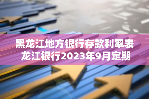 黑龙江地方银行存款利率表 龙江银行2023年9月定期利率