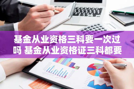 基金从业资格三科要一次过吗 基金从业资格证三科都要高吗