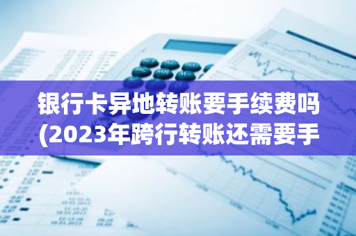 银行卡异地转账要手续费吗(2023年跨行转账还需要手续费吗)