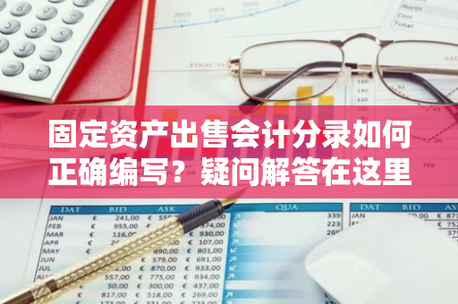 固定资产出售会计分录如何正确编写？疑问解答在这里！