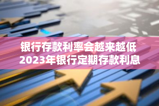 银行存款利率会越来越低 2023年银行定期存款利息为什么比2023年少了