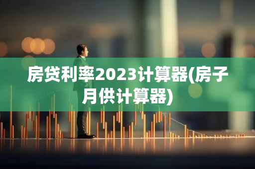 房贷利率2023计算器(房子月供计算器)