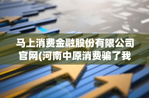 马上消费金融股份有限公司官网(河南中原消费骗了我5000块钱)