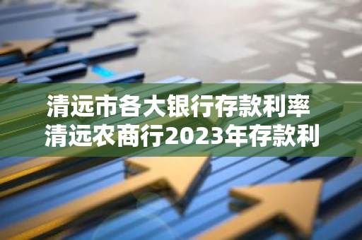 清远市各大银行存款利率 清远农商行2023年存款利率
