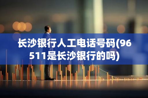 长沙银行人工电话号码(96511是长沙银行的吗)