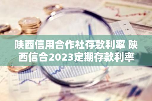 陕西信用合作社存款利率 陕西信合2023定期存款利率是多少
