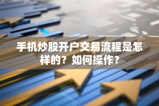 手机炒股开户交易流程是怎样的？如何操作？