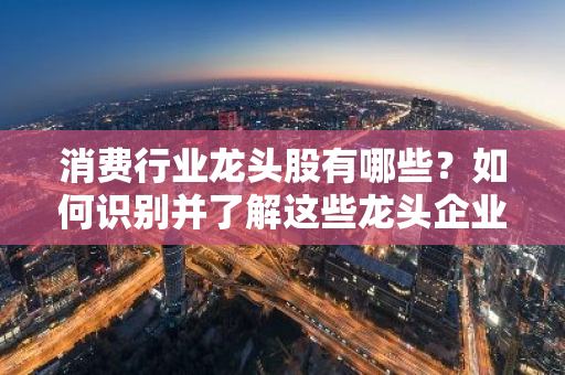 消费行业龙头股有哪些？如何识别并了解这些龙头企业？