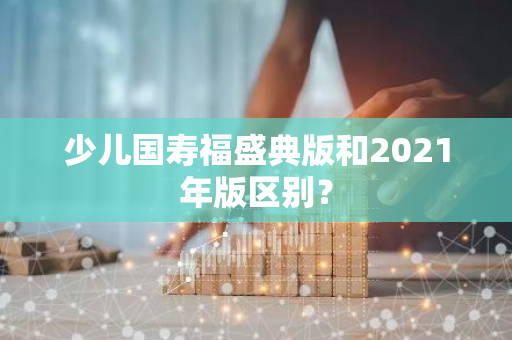 少儿国寿福盛典版和2021年版区别？