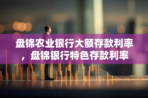盘锦农业银行大额存款利率，盘锦银行特色存款利率