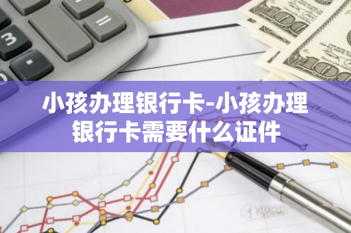 小孩办理银行卡-小孩办理银行卡需要什么证件