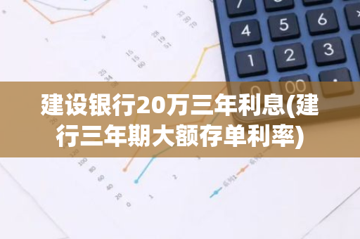 建设银行20万三年利息(建行三年期大额存单利率)
