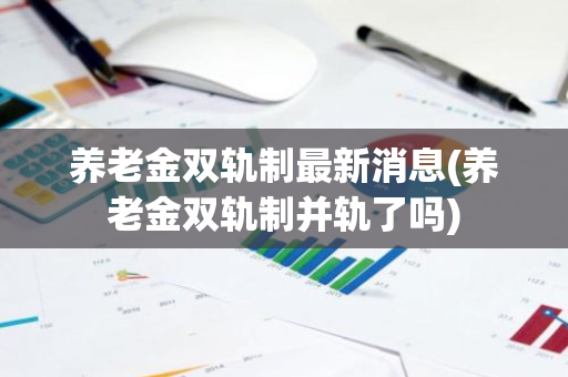 养老金双轨制最新消息(养老金双轨制并轨了吗)